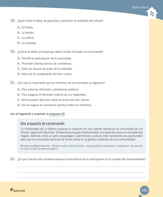 Quinto básico
19.	 ¿Quién tiene el deber de garantizar y promover el contenido del artículo?
A.	El Estado.
B.	 La familia.
C.	La justicia.
D.	La sociedad.
20.	 ¿Cuál es el deber principal que debe cumplir el Estado con la sociedad?
A.	Permitir la participación de la comunidad.
B.	 Promover distintas formas de convivencia.
C.	Evitar los abusos de poder de la autoridad.
D.	Velar por el cumplimiento del bien común.
21.	 ¿Por qué es importante que los miembros de una sociedad se organicen?
A.	Para evitar los disturbios y desórdenes públicos.
B.	 Para asegurar el bienestar material de sus integrantes.
C.	Así se pueden alcanzar metas en busca del bien común.
D.	Así se asegura la convivencia pacífica entre sus miembros.
Lee el fragmento y responde la pregunta 22.
22.	 ¿De qué manera esta iniciativa expresa la importancia de la participación en el cuidado del medioambiente?
Una propuesta de conservación
La Universidad de La Serena propuso la creación de una reserva natural en la comunidad de Los
Choros, región de Coquimbo. El área tiene una gran biodiversidad, con especies únicas en ecosistemas
frágiles. Además, tiene un valor arqueológico, patrimonial y cultural. Esto representa una oportunidad
para que la comunidad participe de forma activa en la gestión ambiental de sus comunidades.
Ministerio del Medio Ambiente. “Desierto costero de Punta Choros, una propuesta de conservación” (Adaptación). Recuperado
en mayo de 2012 de www.mma.gob.cl
283
EVALUACIÓN INTEGRADORA 2.indd 283 15-06-12 19:56
 
