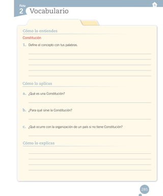 Vocabulario
Cómo lo entiendes
Cómo lo aplicas
Ficha
2
1.	 Define el concepto con tus palabras.
a. ¿Qué es una Constitución?
b. ¿Para qué sirve la Constitución?
c. ¿Qué ocurre con la organización de un país si no tiene Constitución?
Cómo lo explicas
285
Constitución
RECORT.T 2.indd 285 15-06-12 19:59
 