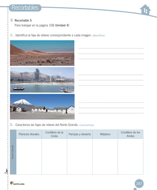 1.	 Identifica la faja de relieve correspondiente a cada imagen. Identificar
Recortables
Recortable 5
Para trabajar en la página 158 (Unidad 4)
2.	 Caracteriza las fajas de relieve del Norte Grande. Caracterizar
NorteGrande
Planicies litorales
Cordillera de la
Costa
Pampas y desierto Altiplano
Cordillera de los
Andes
287
RECORT.T 2.indd 287 15-06-12 19:59
 