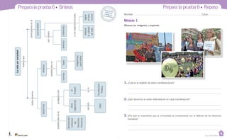 Casa del Saber
Prepara la prueba 6 • Síntesis
Observa las imágenes y responde.
Módulo 1
Nombre: Curso:
Desprende,respondey pega entu cuadernoLavidaensociedad
derechos
Declaración
Universal
de
Derechos
Humanos
otros
organismos
ONU
el
Estado
Constitución
Política
deberes
leyesdirectos
mejorar
lacalidad
devida
indirectos
lograr
elbien
común
obligatorias
paratodos
normas
comunidad
implicaque
participamosenlatodostenemos
protegidospor
establecidosen
ynosorganizamospara
pormedios
enlaejemplo
establecidosenla
1. ¿Cuál es el objetivo de estas manifestaciones?
2. ¿Qué derechos se están defendiendo en cada manifestación?
3. ¿Por qué es importante que la comunidad se comprometa con la defensa de los derechos
humanos?
Prepara la prueba 6 • Repaso
DESPEGABLE.U6.indd 1 27-06-12 16:37
 