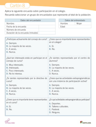 Cartón 8
Aplica la siguiente encuesta sobre participación en el colegio.
Recuerda seleccionar un grupo de encuestados que represente al total de la población.
Datos del encuestador
Nombre:
Fecha de la encuesta
Número de encuesta
Duración de la encuesta (minutos)
¿Participas activamente del consejo de curso?
A. Siempre.
B. La mayoría de las veces.
C. A veces.
D. Nunca.
¿Crees que es importante tener representantes
en el colegio?
A. Sí.
B. No.
¿Qué tan interesado estás en participar en el
consejo de curso?
A. Muy interesado.
B. Interesado.
C. Poco interesado.
D. No te interesa.
¿Te sientes representado por el centro de
alumnos?
A. Siempre.
B. La mayoría de las veces.
C. A veces.
D. Nunca.
¿Te sientes representado por la directiva de
curso?
A. Siempre.
B. La mayoría de las veces.
C. A veces.
D. Nunca.
¿Crees que las actividades extraprogramáticas
son una instancia de participación activa?
A. Siempre.
B. La mayoría de las veces.
C. A veces.
D. Nunca.
¿Crees que es importante tener representantes
en el curso?
A. Sí.
B. No.
¿Enquéactividadesextraprogramáticasparticipas?
A. Deportes.
B. Talleres culturales.
C. Pastoral.
D. Ninguno.
Datos del entrevistado
Hombre Mujer
Edad
Cartones.indd 15 28-06-12 12:09
 