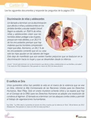 Cartón 9
Lee los siguientes documentos y responde las preguntas de la página 273.
El conflicto en Siria
Unos quinientos niños han perdido la vida en el marco de la violencia que se vive
en Siria, informó la Alta Comisionada de las Naciones Unidas para los Derechos
Humanos, Navi Pillay. Solo en enero murieron ochenta niños y se espera que hoy
en el Consejo de la ONU para los Derechos Humanos se adopte una resolución de
condena al régimen. El llamado es a terminar con los ataques contra civiles y permitir
el trabajo de organizaciones humanitarias.
Soy Chile. “La ONU elevó a quinientos el número de niños muertos por la violencia en Siria”, 28 de febrero de 2012
(Adaptación). Recuperado en marzo de 2012 de www.soychile.cl
Discriminación de niñas y adolescentes
Un llamado a terminar con la discriminación
que afecta a niñas y adolescentes en los
ámbitos familiar y escolar realizó Unicef.
Según su estudio, un 79,8 % de niños,
niñas y adolescentes creen que los
hombres deben proteger a las mujeres,
porque son más débiles; y un 26,5 %
de los encuestados piensan que hay
materias que los hombres comprenden
mejor que ellas. Asimismo, un 34,1 % de
los encuestados comentó que en su casa
solo las hijas ayudan en las labores del hogar.
Esto deja de manifiesto que aún existen fuertes prejuicios que se traducen en la
discriminación hacia la mujer y que se desarrollan desde la infancia.
Unicef. “Unicef pide terminar con la discriminación que afecta a niñas y adolescentes en sus familias y escuelas”,
7 de marzo de 2012 (Adaptación). Recuperado en marzo de 2012 de www.unicef.cl
Cartones.indd 17 28-06-12 12:09
 