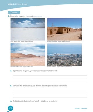 158 Unidad 4 / Geografía
Módulo 2 / El Norte Grande
1.	Observa	las	imágenes	y	responde.	Caracterizar
Practica
Desierto	de	Atacama,	región	de	Atacama. Ciudad	de	Arica,	región	de	Arica	y	Parinacota.
Salar	de	Atacama,	región	de	Antofagasta. Pueblo	de	Socaire,	región	de	Antofagasta.
a.	 A	partir	de	las	imágenes,	¿cómo	caracterizarías	el	Norte	Grande?
b.	 Menciona	dos	dificultades	que	el	desierto	presenta	para	la	vida	del	ser	humano.	
c.	 Realiza	las	actividades	del	recortable	5	y	pégalas	en	tu	cuaderno.	
U4 DIFROL.indd 158 15-06-12 19:29
 
