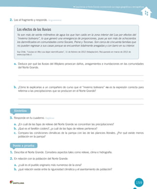 159
Caracterizar el Norte Grande considerando sus rasgos geográficos y demográficos
2.	Lee	el	fragmento	y	responde.	Argumentar
Los efectos de las lluvias
Ya son más de veinte milímetros de agua los que han caído en la zona interior del Loa por efectos del
“invierno boliviano”, lo que generó una emergencia de proporciones, pues ya son más de ochocientos
los damnificados en comunidades como Socaire, Peine y Toconao. Son cerca de cincuenta familias que
no pueden regresar a sus casas porque se encuentran totalmente anegadas y con barro en su interior.
Soy	Chile.	“Lluvias	en	Alto	Loa	dejan	damnificados”,	11	de	febrero	de	2012	(Adaptación).	Recuperado	en	marzo	de	2012	de	
www.soychile.cl
a.	 Deduce	por	qué	las	lluvias	del	Altiplano	provocan	daños,	anegamientos	e	inundaciones	en	las	comunidades	
del	Norte	Grande.	
b.	 ¿Cómo	le	explicarías	a	un	compañero	de	curso	que	el	“invierno	boliviano”	no	es	la	expresión	correcta	para	
referirse	a	las	precipitaciones	que	se	producen	en	el	Norte	Grande?	
3.	Responde	en	tu	cuaderno.	Explicar
a.	 ¿En	cuál	de	las	fajas	de	relieve	del	Norte	Grande	se	concentran	las	precipitaciones?
b.	 ¿Qué	es	el	farellón	costero?,	¿a	cuál	de	las	fajas	de	relieve	pertenece?
c.	 Compara	las	condiciones	climáticas	de	la	pampa	con	las	de	las	planicies	litorales.	¿Por	qué	existe	menos	
población	en	la	pampa?
Sintetiza
1.	Describe	el	Norte	Grande.	Considera	aspectos	tales	como	relieve,	clima	e	hidrografía.	
2.	En	relación	con	la	población	del	Norte	Grande:
a.	 ¿cuál	es	el	pueblo	originario	más	numeroso	de	la	zona?	
b.	 ¿qué	relación	existe	entre	la	rigurosidad	climática	y	el	asentamiento	de	población?	
Ponte a prueba
U4 DIFROL.indd 159 15-06-12 19:29
 