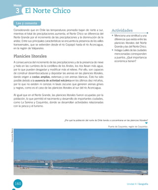 160
Módulo
Lee y comenta
Unidad 4 / Geografía
El Norte Chico3
Considerando	que	en	Chile	las	temperaturas	promedio	bajan	de	norte	a	sur,	
mientras	el	total	de	precipitaciones	aumenta,	el	Norte	Chico	se	diferencia	del	
Norte	Grande	por	el	incremento	de	las	precipitaciones	y	la	disminución	de	la	
aridez.	Entre	sus	principales	características	se	encuentra	la	presencia	de	los	valles	
transversales,	que	se	extienden	desde	el	río	Copiapó	hasta	el	río	Aconcagua,	
en	la	región	de	Valparaíso.	
Planicies litorales
A	consecuencia	del	incremento	de	las	precipitaciones	y	de	la	presencia	de	nieve	
y	hielo	en	las	cumbres	de	la	cordillera	de	los	Andes,	los	ríos	llevan	más	agua,	
por	lo	que	pueden	desgastar	y	modificar	más	el	relieve.	Por	ello,	son	capaces	
de	construir	desembocaduras	y	depositar	las	arenas	en	las	planicies	litorales,	
dando	origen	a	costas amplias,	extensas	y	con	arenas	blancas.	Esto	ha	sido	
posible	debido	a	la	ausencia de actividad volcánica	en	los	últimos	diez	mil	años,	
por	lo	que	no	existen	ni	cenizas	ni	lavas	oscuras	que	generen	arenas	grises	
y	negras,	como	es	el	caso	de	las	planicies	litorales	al	sur	del	río	Aconcagua.	
Al	igual	que	en	el	Norte	Grande,	las	planicies	litorales	fueron	ocupadas	por	la	
población,	lo	que	permitió	el	nacimiento	y	desarrollo	de	importantes	ciudades,	
como	La	Serena	y	Coquimbo,	donde	se	desarrollan	actividades	relacionadas	
con	la	pesca	y	el	turismo.	
¿Por qué la población del norte de Chile tiende a concentrarse en las planicies litorales?
Puerto	de	Coquimbo,	región	de	Coquimbo.
CrescenteBarra
•	Menciona	una	similitud	y	una	
diferencia	que	exista	entre	las	
planicies	litorales	del	Norte	
Grande	y	las	del	Norte	Chico.	
•	Indaga	cuáles	de	las	ciudades	
mencionadas	corresponden	
a	puertos.	¿Qué	importancia	
económica	tienen?
Actividades
U4 DIFROL.indd 160 15-06-12 19:29
 