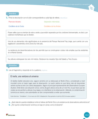 163163
	Caracterizar	el	Norte	Chico	considerando	sus	rasgos	geográficos	y	demográficos
Practica
1.	Pinta	la	descripción	con	el	color	correspondiente	a	cada	faja	de	relieve.	Identificar
Planicies	litorales	 	 	 	 	 Depresión	intermedia
Cordillera	de	la	Costa	 	 	 	 Cordillera	de	los	Andes
Posee	valles	que	se	orientan	de	este	a	oeste	y	que	están	separados	por	los	cordones	transversales,	es	decir,	por	
cadenas	montañosas	que	la	dividen.	
Uno	de	sus	elementos	más	significativos	es	la	presencia	del	Parque	Nacional	Fray	Jorge,	que	cuenta	con	una	
vegetación	característica	de	la	Zona	Sur	del	país.	
La	existencia	de	desembocaduras	de	ríos	permitió	que	se	construyeran	costas	más	amplias	que	las	existentes	
en	el	Norte	Grande.	
Sus	alturas	sobrepasan	los	seis	mil	metros.	Destacan	los	nevados	Ojos	del	Salado	y	Tres	Cruces.	
Sintetiza
2.	Lee	el	fragmento	y	responde	en	tu	cuaderno.	Explicar	
El norte, una ventana al universo
Si Galileo Galilei estuviera vivo, seguro vendría con su telescopio al Norte Chico, considerado a nivel
mundial como el mejor lugar para la observación. La razón radica en que tiene más de trescientas
veinte noches al año con cielos despejados. Según el principal representante del Observatorio Europeo
Austral, Chile tiene una situación única: cerros de gran altura cerca de un mar frío, lo que hace que las
nubes se encuentren a alturas muy bajas y no interfieran en la observación. Además, la contaminación
lumínica es menor y las autoridades se han comprometido a evitar que aumente.
Carla	Sánchez.	“Estrellados”,	11	de	marzo	de	2011	(Adaptación).	Recuperado	en	abril	de	2012	de	www.capital.cl
a.	 ¿Qué	relación	puedes	establecer	entre	el	relieve	del	Norte	Chico	y	la	existencia	de	observatorios	astronómicos?
b.	 ¿Por	qué	la	contaminación	lumínica	es	baja	en	zonas	como	el	desierto?
U4 DIFROL.indd 163 15-06-12 19:29
 