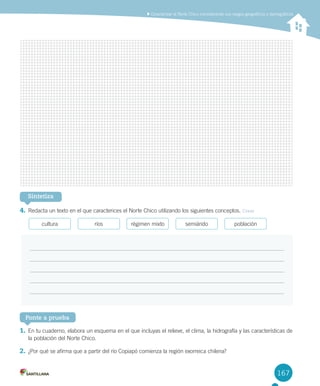167
	Caracterizar	el	Norte	Chico	considerando	sus	rasgos	geográficos	y	demográficos
Sintetiza
4.	Redacta	un	texto	en	el	que	caracterices	el	Norte	Chico	utilizando	los	siguientes	conceptos.	Crear
cultura ríos régimen	mixto semiárido población
Ponte a prueba
1.	En	tu	cuaderno,	elabora	un	esquema	en	el	que	incluyas	el	relieve,	el	clima,	la	hidrografía	y	las	características	de	
la	población	del	Norte	Chico.	
2.	¿Por	qué	se	afirma	que	a	partir	del	río	Copiapó	comienza	la	región	exorreica	chilena?
U4 DIFROL.indd 167 15-06-12 19:29
 