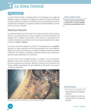 168
Módulo
Lee y comenta
Unidad 4 / Geografía
La Zona Central4
La	Zona	Central	de	Chile	se	extiende	desde	el	río	Aconcagua,	en	la	región	de	
Valparaíso,	hasta	el	río	Imperial,	en	la	región	de	La	Araucanía.	Esta	zona	concentra	
la	mayor	cantidad	de	población	y	desarrolla	numerosas	actividades	productivas	
de	distinto	tipo	y	magnitud,	lo	que	genera	problemas	medioambientales	y	presión	
sobre	los	recursos	naturales.	
Planicies litorales
Las	planicies	litorales	se	han	formado	como	consecuencia	de	la	acción	erosiva	
de	los	ríos	que	desembocan	en	el	mar	y	arrastran	las	arenas	provenientes	del	
desgaste	de	la	cordillera	de	los	Andes.	Estas	arenas	son	empujadas	por	el	
arrastre	de	las	olas	y	las	corrientes	marinas	para	luego	depositarse	y	dar	origen	
a	planicies	anchas	y	extensas.	
En	la	Zona	Central	las	planicies	permiten	el	emplazamiento	de	ciudades.	
Alcanzan	su	mayor	superficie	entre	las	desembocaduras	de	los	ríos	Maipo	y	
Rapel.	Solo	a	partir	de	Constitución,	en	la	región	del	Maule,	las	planicies	litorales	
se	alternan	con	farellones,	acantilados	y	planicies	estrechas	que	comienzan	a	
reducirse	hasta	desaparecer	en	la	Zona	Sur.	
En	este	sector	se	han	fundado	pueblos	y	ciudades,	como	Constitución,	
Matanzas,	Tomé,	Lota	y	Coronel,	entre	otras,	en	las	que	se	realizan	actividades	
turísticas,	pesqueras	y	de	servicios.	Además,	en	esta	zona	se	encuentran	dos	
de	las	ciudades	más	pobladas	del	país:	Valparaíso	y	Concepción,	que	superan	
el	millón	de	habitantes.	
Siquieresconocermássobregeografía,
consultaellibroElmundodelageografía,
delInstitutoGeográficoMilitardeChile.
Para saber más
Laraquete,	ubicada	trece	kilómetros	al	sur	de	Lota,	región	del	Biobío.
•	¿Por	 qué	 se	 produce	 el	
ensanchamiento	de	las	planicies	
litorales?
•	¿Qué	actividades	económicas	
se	desarrollan	en	las	planicies	
litorales?
Actividades
Servicio	aerofotogramétrico	de	la	Fuerza	Aérea	
U4 DIFROL.indd 168 15-06-12 19:29
 
