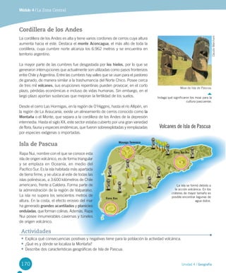 170
Rano Kau
Rano Raraku
Maunga Terevaca
Unidad 4 / Geografía
Módulo 4 / La Zona Central
Cordillera de los Andes
La	cordillera	de	los	Andes	es	alta	y	tiene	varios	cordones	de	cerros	cuya	altura	
aumenta	hacia	el	este.	Destaca	el	monte Aconcagua,	el	más	alto	de	toda	la	
cordillera,	cuya	cumbre	norte	alcanza	los	6.962	metros	y	se	encuentra	en	
territorio	argentino.	
La	mayor	parte	de	las	cumbres	fue	desgastada	por	los hielos,	por	lo	que	se	
generaron	interrupciones	que	actualmente	son	utilizadas	como	pasos	fronterizos	
entre	Chile	y	Argentina.	Entre	las	cumbres	hay	valles	que	se	usan	para	el	pastoreo	
de	ganado,	de	manera	similar	a	la	trashumancia	del	Norte	Chico.	Posee	cerca	
de	tres	mil	volcanes,	sus	erupciones	repentinas	pueden	provocar,	en	el	corto	
plazo,	pérdidas	económicas	e	incluso	de	vidas	humanas.	Sin	embargo,	en	el	
largo	plazo	aportan	sustancias	que	mejoran	la	fertilidad	de	los	suelos.
Desde	el	cerro	Las	Hormigas,	en	la	región	de	O’Higgins,	hasta	el	río	Allipén,	en	
la	región	de	La	Araucanía,	existe	un	alineamiento	de	cerros	conocido	como	la
Montaña	o	el	Monte,	que	separa	a	la	cordillera	de	los	Andes	de	la	depresión	
intermedia.	Hasta	el	siglo	XX,	este	sector	estaba	cubierto	por	una	gran	variedad	
de	flora,	fauna	y	especies	endémicas,	que	fueron	sobreexplotadas	y	remplazadas	
por	especies	exógenas	o	importadas.
Isla de Pascua
Volcanes de Isla de Pascua
•	Explica	qué	consecuencias	positivas	y	negativas	tiene	para	la	población	la	actividad	volcánica.
•	¿Qué	es	y	dónde	se	localiza	la	Montaña?
•	Describe	dos	características	geográficas	de	Isla	de	Pascua.
Actividades
Rapa	Nui,	nombre	con	el	que	se	conoce	esta	
isla	de	origen	volcánico,	es	de	forma	triangular	
y	se	emplaza	en	Oceanía,	en	medio	del	
Pacífico	Sur.	Es	la	isla	habitada	más	apartada	
de	tierra	firme,	y	se	ubica	al	este	de	todas	las	
islas	polinésicas,	a	3.600	kilómetros	de	Chile	
americano,	frente	a	Caldera.	Forma	parte	de	
la	administración	de	la	región	de	Valparaíso.	
La	isla	no	supera	los	seiscientos	metros	de	
altura.	En	la	costa,	el	efecto	erosivo	del	mar	
ha	generado	grandes acantilados	y	planicies
onduladas,	que	forman	colinas.	Además,	Rapa	
Nui	posee	innumerables	cavernas	y	túneles	
de	origen	volcánico.	
La isla se formó debido a
la acción volcánica. En los
cráteres de mayor tamaño es
posible encontrar lagunas de
agua dulce.
Moai	de	Isla	de	Pascua.
Indaga qué significaron los moai para la
cultura pascuense.
Claudio	Marchant
U4 DIFROL.indd 170 15-06-12 19:30
 