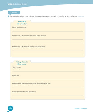 174 Unidad 4 / Geografía
Módulo 4 / La Zona Central
Practica
1.	Completa las fichas con la información requerida sobre el clima y la hidrografía de la Zona Central. Describir
Clima de la
Zona Central
Clima predominante:
Efecto de la corriente de Humboldt sobre el clima:
Efecto de la cordillera de la Costa sobre el clima:
Hidrografía de la
Zona Central
Tipo de ríos:
Régimen:
Efecto de las precipitaciones sobre el caudal de los ríos:
Cuatro ríos de la Zona Central son:
U4 DIFROL.indd 174 27-06-12 12:46
 