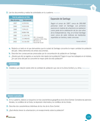 175
	Caracterizar	la	Zona	Central	considerando	sus	rasgos	geográficos	y	demográficos
2.	Lee	los	documentos	y	realiza	las	actividades	en	tu	cuaderno.	Analizar	
Total de población de Chile
Años de censo Total nacional
1907 3.220.531
1940 5.023.539
1960 7.374.115
1970 8.884.768
1982 11.329.736
1992 13.348.401
2002 15.116.435
a.	 Redacta	un	texto	en	el	que	demuestres	que	la	ciudad	de	Santiago	concentra	la	mayor	cantidad	de	población	
del	país.	Utiliza	elementos	de	ambos	documentos.
b.	 Describe	tres	consecuencias	provocadas	por	la	concentración	de	población	en	Santiago.
c.	 ¿Desde	qué	año	se	registra	un	aumento	más	rápido	de	la	población?	Según	lo	que	has	trabajado	en	el	módulo,	
¿en	qué	zona	del	país	se	concentró	la	mayor	parte	de	esta	población?
3.	Establece	qué	relación	existe	entre	la	cantidad	de	población	que	vive	en	la	Zona	Central	y	su	clima.	Relacionar
4.	.	Crear
Expansión de Santiago
Según el censo de 1907, cerca de 350.000
personas vivían en Santiago. Los primeros
avances en materia de urbanismo se realizaron
como parte de la celebración de los cien años
de la Independencia. Hoy, en el Gran Santiago
viven cerca de siete millones de habitantes
repartidos en treinta y siete comunas.
Equipo	editorial
Sintetiza
Ponte a prueba
1.	En	tu	cuaderno,	elabora	un	esquema	con	las	características	geográficas	de	la	Zona	Central.	Considera	las	planicies	
litorales,	la	cordillera	de	la	Costa,	la	depresión	intermedia	y	la	cordillera	de	los	Andes.
2.	Describe	dos	características	distintivas	de	los	ríos	de	la	Zona	Central.
3.	¿Qué	efectos	tienen	la	urbanización	y	el	envejecimiento	sobre	la	población?
INE.	Compendio
estadístico 2010,	Chile,	
Ministerio	de	
Desarrollo	Social.
U4 DIFROL.indd 175 15-06-12 19:30
 