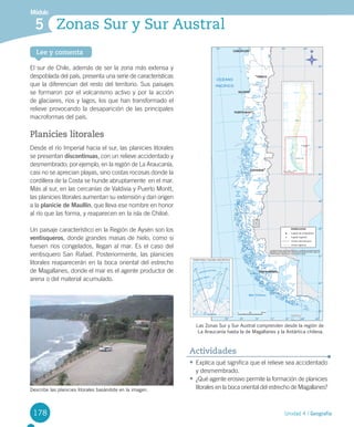 178
Lee y comenta
Unidad 4 / Geografía
Módulo
Zonas Sur y Sur Austral5
178
El	sur	de	Chile,	además	de	ser	la	zona	más	extensa	y	
despoblada	del	país,	presenta	una	serie	de	características	
que	la	diferencian	del	resto	del	territorio.	Sus	paisajes	
se	formaron	por	el	volcanismo	activo	y	por	la	acción	
de	glaciares,	ríos	y	lagos,	los	que	han	transformado	el	
relieve	provocando	la	desaparición	de	las	principales	
macroformas	del	país.
Planicies litorales
Desde	el	río	Imperial	hacia	el	sur,	las	planicies	litorales	
se	presentan	discontinuas,	con	un	relieve	accidentado	y	
desmembrado;	por	ejemplo,	en	la	región	de	La	Araucanía,	
casi	no	se	aprecian	playas,	sino	costas	rocosas	donde	la	
cordillera	de	la	Costa	se	hunde	abruptamente		en	el	mar.	
Más	al	sur,	en	las	cercanías	de	Valdivia	y	Puerto	Montt,	
las	planicies	litorales	aumentan	su	extensión	y	dan	origen	
a	la	planicie de Maullín,	que	lleva	ese	nombre	en	honor	
al	río	que	las	forma,	y	reaparecen	en	la	isla	de	Chiloé.	
Un	paisaje	característico	en	la	Región	de	Aysén	son	los	
ventisqueros,	donde	grandes	masas	de	hielo,	como	si	
fuesen	ríos	congelados,	llegan	al	mar.	Es	el	caso	del	
ventisquero	San	Rafael.	Posteriormente,	las	planicies	
litorales	reaparecerán	en	la	boca	oriental	del	estrecho	
de	Magallanes,	donde	el	mar	es	el	agente	productor	de	
arena	o	del	material	acumulado.	
•	Explica	qué	significa	que	el	relieve	sea	accidentado	
y	desmembrado.	
•	¿Qué	agente	erosivo	permite	la	formación	de	planicies	
litorales	en	la	boca	oriental	del	estrecho	de	Magallanes?
Actividades
Describe las planicies litorales basándote en la imagen.
Las Zonas Sur y Sur Austral comprenden desde la región de
La Araucanía hasta la de Magallanes y la Antártica chilena.
U4 DIFROL.indd 178 15-06-12 19:30
 