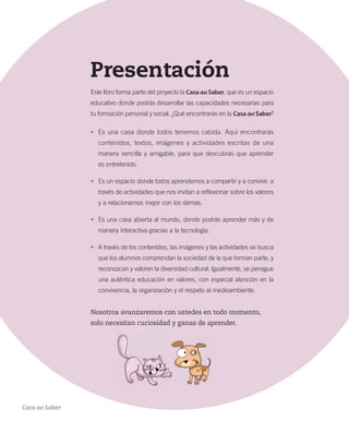 Presentación
Este libro forma parte del proyecto la Casa del Saber, que es un espacio
educativo donde podrás desarrollar las capacidades necesarias para
tu formación personal y social. ¿Qué encontrarás en la Casa del Saber?
• Es una casa donde todos tenemos cabida. Aquí encontrarás
contenidos, textos, imágenes y actividades escritas de una
manera sencilla y amigable, para que descubras que aprender
es entretenido.
• Es un espacio donde todos aprendemos a compartir y a convivir, a
través de actividades que nos invitan a reflexionar sobre los valores
y a relacionarnos mejor con los demás.
• Es una casa abierta al mundo, donde podrás aprender más y de
manera interactiva gracias a la tecnología.
• A través de los contenidos, las imágenes y las actividades se busca
que los alumnos comprendan la sociedad de la que forman parte, y
reconozcan y valoren la diversidad cultural. Igualmente, se persigue
una auténtica educación en valores, con especial atención en la
convivencia, la organización y el respeto al medioambiente.
Nosotros avanzaremos con ustedes en todo momento,
solo necesitan curiosidad y ganas de aprender.
Casa del Saber
INDICE-T.2.5º.indd 3 15-06-12 19:17
 