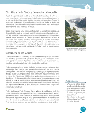 179
	Caracterizar	las	Zonas	Sur	y	Sur	Austral	considerando	sus	rasgos	geográficos	y	demográficos
179
Cordillera de la Costa y depresión intermedia
Tras	la	desaparición	de	la	cordillera	de	Nahuelbuta,	la	cordillera	de	la	Costa	se	
hace	intermitente	y	adquiere	un	aspecto	de	lomajes	suaves	y	desgastados.	En	
la	Isla	Grande	de	Chiloé	recibe	distintos	nombres,	como	cordillera	Pelada,	de	
Mahuidanchi	o	Piuchén.	En	el	archipiélago	de	los	Chonos,	región	de	Aysén,	solo	
emergen	las	cumbres	de	lo	que	alguna	vez	fue	la	cordillera,	para	desaparecer	
definitivamente	en	la	península	de	Taitao.
Desde	el	río	Imperial	hasta	el	seno	de	Reloncaví,	en	la	región	de	Los	Lagos,	la	
depresión	intermedia	se	forma	por	la	acción	de	ríos	que	aportan	sedimentos,	y	
por	la	actividad	de	los	volcanes	que	han	arrojando	lava	y	otro	tipo	de	materiales	
sobre	el	relieve.	En	el	área	de	contacto	entre	esta	depresión	y	la	cordillera	de	
los	Andes	existe	material	aportado	por	los	glaciares,	lo	que	ha	favorecido	la	
formación	de	lagos	como	el	Ranco,	el	Puyehue,	el	Rupanco	y	el	Llanquihue.	En	
el	seno	del	Reloncaví,	región	de	Los	Lagos,	la	depresión	intermedia	se	sumerge	
bajo	el	agua	y	reaparece	en	la	Isla	Grande	de	Chiloé,	donde	se	encuentran	sus	
últimos	vestigios.	
Cordillera de los Andes
El	desgaste	provocado	por	el	hielo	y	las	precipitaciones	influye	en	que	la	cordillera	
sea	más baja	que	en	el	norte	y	el	centro	del	país,	y	que	sus	mayores	alturas	
correspondan	a	volcanes.	A	partir	del	seno	de	Reloncaví,	se	divide	en	dos:	una	
cordillera	oriental	o	patagónica	y	otra	occidental	u	oceánica.	
En	los	Andes	patagónicos,	región	de	Aysén,	se	extienden	dos	campos	de	hielo,	
divididos	por	el	río	Baker,	el	curso	fluvial	más	caudaloso	de	Chile.	Estos	campos	
corresponden	a	una	masa	de	hielo	y	nieve	que	constituye	una	importante	reserva	
de	agua	dulce.	En	Campo	de	Hielo	Norte	sobresalen	algunas	cumbres,	como	
el	monte	San	Valentín,	de	4.058	metros,	y	algunos	ventisqueros	como	el	de	
San	Quintín.	En	Campo	de	Hielo	Sur	existe	una	gran	cantidad	de	glaciares,	por	
ejemplo,	el	Pío	XI,	el	más	grande	del	hemisferio	sur	después	de	la	Antártica.	Por	
otro	lado,	los	Andes	occidentales	se	caracterizan	por	su	actividad	volcánica	y	
por	la	presencia	de	fiordos,	es	decir,	de	antiguos	valles	excavados	por	glaciares	
y	rellenados	por	el	mar.	
En	las	ciudades	de	Punta	Arenas	y	Puerto	Williams,	la	cordillera	de	los	Andes	
prácticamente	desaparece	y	es	remplazada	por	otras	como	la	cordillera	Serrano,	
que	permiten	a	estos	poblados	resistir	los	fuertes	vientos	y	disfrutar	de	temperaturas	
medias	más	agradables.	Bajo	el	mar,	aproximadamente	en	las	cercanías	del	
cabo	de	Hornos,	las	cordilleras	occidental	y	oriental	se	unen	y	avanzan	hacia	la	
Antártica,	donde	reaparece	una	gran	cordillera	conocida	como	Antartandes.
•	¿Por	qué	las	alturas	de	las	
cordilleras	de	las	Zonas	Sur	
y	Sur	Austral	disminuyen?
•	¿Qué	efecto	tienen	sobre	
el	relieve	los	glaciares,	los	
ríos	y	el	mar?
•	Caracteriza	la	depresión	
intermedia	de	las	Zonas	
Sur	y	Sur	Austral.
Actividades
Glaciar Serrano, en el fiordo Última
Esperanza, región de Magallanes.
U4 DIFROL.indd 179 15-06-12 19:30
 