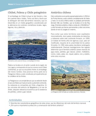 180 Unidad 4 / Geografía
Módulo 5 / Zonas Sur y Sur Austral
Chiloé, Palena y Chile patagónico
El	archipiélago	de	Chiloé	incluye	la	Isla	Grande	y	más	
de	cuarenta	islas	e	islotes.	Tiene	una	flora	y	fauna	que	
la	distinguen	del	resto	del	territorio	nacional	y	que	se	
desarrolla	en	un	medio	geográfico	caracterizado	por	
la	alternancia	de	cordones	montañosos	locales,	lagos,	
lagunas,	ríos	y	planicies.	
Palena	se	localiza	en	el	sector	sureste	de	la	región	de	
Los	Lagos	y	corresponde	a	lo	que	se	conoce	como	Chiloé	
continental,	ya	que	se	encuentra	frente	al	archipiélago	
del	mismo	nombre.	Esta	provincia	forma	parte	de	la	
Patagonia	chilena	y	está	constituida	principalmente	por	
la	cordillera	de	los	Andes.	
La	Patagonia	es	una	amplia	llanura	que	se	extiende	desde	
el	seno	de	Reloncaví	hasta	el	sector	austral	del	continente.	
Su	soberanía	es	compartida	por	Chile	y	Argentina.	En	
las	cercanías	del	estrecho	de	Magallanes	y	el	mar	de	
Drake,	adquiere	relevancia	económica	por	la	existencia	
de	petróleo,	carbón	y	gas	natural.	
Antártica chilena
Este	continente	se	encuentra	aproximadamente	a	1.250	km	
de	Punta	Arenas	y	está	cubierto	completamente	de	hielos	
y	nieve.	En	la	zona	chilena	existe	un	poblado	permanente	
llamado	Villa	Las	Estrellas,	que	se	localiza	en	la	isla	Rey	
Jorge.	El	territorio	antártico	chileno	consta	de	1.250.000	km2
	
y	está	formado	por	tierras	permanentes	y	otras	secciones	
donde	el	mar	se	congela	en	invierno.	
Para	evitar	que	estos	territorios	sean	explotados	
irracionalmente,	doce	países	reclamantes	de	derechos	
y	soberanía	sobre	este	continente	firmaron,	en	1959,	
un	tratado	de	treinta	años	de	vigencia	y	que,	para	ser	
modificado,	requería	de	la	unanimidad	de	los	países	
firmantes.	En	1991	estos	países	decidieron	prolongarlo	
indefinidamente.	Diversas	investigaciones	han	logrado	
determinar	que	el	territorio	antártico	posee	reservas	de	
agua	dulce,	petróleo,	gas	natural,	carbón,	molibdeno,	
cromo,	cobre,	plata,	oro,	níquel,	platino,	cinc	y	estaño,	
entre	otros	recursos.
Panorámica	del	canal	de	Chacao,	archipiélago	de	Chiloé.
•	Describe	dos	características	geográficas	de	estas	zonas,	que	las	diferencian	del	resto	del	territorio	nacional.
•	¿Por	qué	es	importante	la	protección	y	conservación	del	territorio	antártico?
Actividades
La Patagonia está formada por amplias planicies o llanuras.
U4 DIFROL.indd 180 15-06-12 19:30
 
