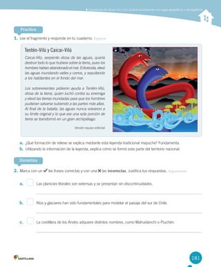 181
1.	Lee	el	fragmento	y	responde	en	tu	cuaderno.	Explicar
2.	Marca	con	un	 	las	frases	correctas	y	con	una	 	las	incorrectas.	Justifica	tus	respuestas.	Argumentar
a.	 										Las	planicies	litorales	son	extensas	y	se	presentan	sin	discontinuidades.
b.	 										Ríos	y	glaciares	han	sido	fundamentales	para	modelar	el	paisaje	del	sur	de	Chile.
c.	 										La	cordillera	de	los	Andes	adquiere	distintos	nombres,	como	Mahuidanchi	o	Piuchén.
Practica
Sintetiza
	Caracterizar	las	Zonas	Sur	y	Sur	Austral	considerando	sus	rasgos	geográficos	y	demográficos
Tentén-Vilú y Caicai-Vilú
Caicai-Vilú, serpiente diosa de las aguas, quería
destruir todo lo que hubiera sobre la tierra, pues los
hombres habían abandonado el mar. Enfurecida, elevó
las aguas inundando valles y cerros, y sepultando
a los habitantes en el fondo del mar.
Los sobrevivientes pidieron ayuda a Tentén-Vilú,
diosa de la tierra, quien luchó contra su enemiga
y elevó las tierras inundadas para que los hombres
pudieran salvarse subiendo a las partes más altas.
Al final de la batalla, las aguas nunca volvieron a
su límite original y lo que era una sola porción de
tierra se transformó en un gran archipiélago.
Versión	equipo	editorial
a.	 ¿Qué	formación	de	relieve	se	explica	mediante	esta	leyenda	tradicional	mapuche?	Fundamenta.	
b.	 Utilizando	la	información	de	la	leyenda,	explica	cómo	se	formó	esta	parte	del	territorio	nacional.
U4 DIFROL.indd 181 15-06-12 19:30
 