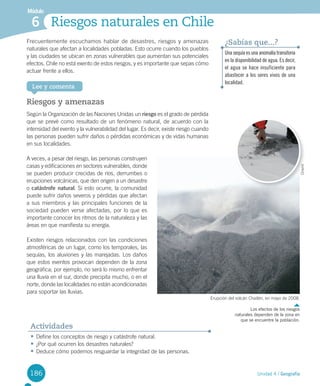186
Lee y comenta
Módulo
Riesgos naturales en Chile6
Riesgos y amenazas
Según	la	Organización	de	las	Naciones	Unidas	un	riesgo	es	el	grado	de	pérdida	
que	se	prevé	como	resultado	de	un	fenómeno	natural,	de	acuerdo	con	la	
intensidad	del	evento	y	la	vulnerabilidad	del	lugar.	Es	decir,	existe	riesgo	cuando	
las	personas	pueden	sufrir	daños	o	pérdidas	económicas	y	de	vidas	humanas	
en	sus	localidades.	
A	veces,	a	pesar	del	riesgo,	las	personas	construyen	
casas	y	edificaciones	en	sectores	vulnerables,	donde	
se	pueden	producir	crecidas	de	ríos,	derrumbes	o	
erupciones	volcánicas,	que	den	origen	a	un	desastre	
o	catástrofe natural.	Si	esto	ocurre,	la	comunidad	
puede	sufrir	daños	severos	y	pérdidas	que	afectan	
a	sus	miembros	y	las	principales	funciones	de	la	
sociedad	pueden	verse	afectadas,	por	lo	que	es	
importante	conocer	los	ritmos	de	la	naturaleza	y	las	
áreas	en	que	manifiesta	su	energía.
Existen	riesgos	relacionados	con	las	condiciones	
atmosféricas	de	un	lugar,	como	los	temporales,	las	
sequías,	los	aluviones	y	las	marejadas.	Los	daños	
que	estos	eventos	provocan	dependen	de	la	zona	
geográfica;	por	ejemplo,	no	será	lo	mismo	enfrentar	
una	lluvia	en	el	sur,	donde	precipita	mucho,	o	en	el	
norte,	donde	las	localidades	no	están	acondicionadas	
para	soportar	las	lluvias.	
•	Define	los	conceptos	de	riesgo	y	catástrofe	natural.
•	¿Por	qué	ocurren	los	desastres	naturales?
•	Deduce	cómo	podemos	resguardar	la	integridad	de	las	personas.
Actividades
Frecuentemente	escuchamos	hablar	de	desastres,	riesgos	y	amenazas	
naturales	que	afectan	a	localidades	pobladas.	Esto	ocurre	cuando	los	pueblos	
y	las	ciudades	se	ubican	en	zonas	vulnerables	que	aumentan	sus	potenciales	
efectos.	Chile	no	está	exento	de	estos	riesgos,	y	es	importante	que	sepas	cómo	
actuar	frente	a	ellos.	
Unasequíaesunaanomalíatransitoria
en la disponibilidad de agua. Es decir,
el agua se hace insuficiente para
abastecer a los seres vivos de una
localidad.
¿Sabías que...?
Los efectos de los riesgos
naturales dependen de la zona en
que se encuentre la población.
Unidad 4 / Geografía
Erupción	del	volcán	Chaitén,	en	mayo	de	2008.
Onemi
U4 DIFROL.indd 186 15-06-12 19:30
 