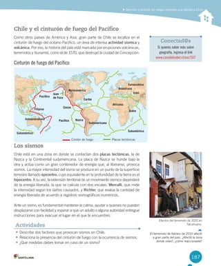 187
Describir y localizar los riesgos naturales que afectan a Chile
Chile y el cinturón de fuego del Pacífico
Como	otros	países	de	América	y	Asia,	gran	parte	de	Chile	se	localiza	en	el	
cinturón	de	fuego	del	océano	Pacífico,	un	área	de	intensa	actividad sísmica	y	
volcánica.	Por	eso,	la	historia	del	país	está	marcada	por	erupciones	volcánicas,	
terremotos	y	tsunamis,	como	el	de	1570,	que	destruyó	la	ciudad	de	Concepción.
Cinturón de fuego del Pacífico
Los sismos
Chile	está	en	una	zona	en	donde	se	contactan	dos	placas tectónicas,	la	de	
Nazca	y	la	Continental	sudamericana.	La	placa	de	Nazca	se	hunde	bajo	la	
otra	y	actúa	como	un	gran	contenedor	de	energía	que,	al	liberarse,	provoca	
sismos.	La	mayor	intensidad	del	sismo	se	produce	en	un	punto	de	la	superficie	
terrestre	llamado	epicentro,	cuyo	equivalente	en	la	profundidad	de	la	tierra	es	el	
hipocentro.	A	su	vez,	la	extensión	territorial	de	un	movimiento	sísmico	dependerá	
de	la	energía	liberada,	la	que	se	calcula	con	dos	escalas:	Mercalli,	que	mide	
la	intensidad	según	los	daños	causados,	y	Richter,	que	evalúa	la	cantidad	de	
energía	liberada	de	acuerdo	a	registros	sismográficos	numéricos.	
Ante	un	sismo,	es	fundamental	mantener	la	calma,	ayudar	a	quienes	no	pueden	
desplazarse	con	facilidad	y	esperar	a	que	un	adulto	o	alguna	autoridad	entregue	
instrucciones	para	evacuar	el	lugar	en	el	que	te	encuentres.	
•	Describe	dos	factores	que	provocan	sismos	en	Chile.
•	Relaciona	la	presencia	del	cinturón	de	fuego	con	la	ocurrencia	de	sismos.
•	¿Qué	medidas	debes	tomar	en	caso	de	un	sismo?	
Actividades
Conectad@s
Si quieres saber más sobre
geografía, ingresa el link
www.casadelsaber.cl/soc/507
Indoaustraliana
Pacíﬁco
Filipina
Subantártica
Nazca
Caribe
Pacíﬁco
Cocos
Norteamérica
Sudamericana
Africana
Euroasiática
Anatoliana
Árabe
Subantártica
IraníJuan
de Fuca
Caribe
Pacíﬁco
Cocos
Norteamérica
Sudamericana
Juan
de Fuca
Cordón de fuego Placas tectónicas
Efectos	del	terremoto	de	2010	en	
Talcahuano.
El terremoto de febrero de 2010 afectó
a gran parte del país. ¿Afectó la zona
donde vives?, ¿cómo reaccionaste?
U4 DIFROL.indd 187 15-06-12 19:30
 