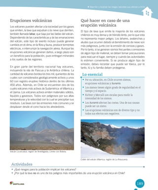 189
Erupciones volcánicas
Los volcanes pueden afectar a la sociedad por los gases
que emiten, la lava que expulsan o la nieve que derriten,
también llamada lahar, que baja por las faldas del volcán.
Dependiendo de las características y de las emanaciones
del volcán, este tipo de evento incluso puede generar
cambios en el clima, en la flora y fauna, producir tormentas
eléctricas, e interrumpir la navegación aérea. Aunque las
erupciones volcánicas generan daños, a largo plazo son
un beneficio para la población, pues entregan minerales
a los suelos de las regiones.
En gran parte del territorio nacional hay volcanes,
incluyendo la isla de Pascua y la Antártica chilena. La
cantidad de volcanes bordea los tres mil, quinientos de los
cuales son considerados geológicamente activos y unos
60 con registro eruptivo histórico dentro de los últimos
450 años. Además, en Chile se encuentran dos de los
cuatro volcanes más activos de Sudamérica: el Villarrica y
el Llaima. Los volcanes activos emiten materiales sólidos,
líquidos y gaseosos. Todos son peligrosos por sus altas
temperaturas y la velocidad con la cual se precipitan sus
residuos. Las lavas son las emisiones más comunes y se
desplazan desde el cono hacia los alrededores.
Qué hacer en caso de una
erupción volcánica
El tipo de lava que emite la mayoría de los volcanes
chilenos es muy densa y de tránsito lento, por lo que esta
no representa mayor peligro. Los lahares, avalanchas y
aludes que ocurren debido al derretimiento de nieve son
más peligrosos, junto con la emisión de cenizas y gases.
Por lo tanto, si se generan sismos frecuentes o emisiones
de algún tipo de material, se deben tomar precauciones
para evacuar el lugar, siempre y cuando las autoridades
lo estimen conveniente. Si se produce algún tipo de
emisión, debes recordar que puede ser tóxica, por lo
tanto, tú y tu familia deben protegerse.
Describir y localizar los riesgos naturales que afectan a Chile
• ¿Qué riesgos para la población implican los volcanes?
• ¿Por qué la lava no es uno de los peligros más importantes de una erupción volcánica en Chile?
Actividades
• Por su ubicación, en Chile ocurren sismos,
erupciones volcánicas y tsunamis.
• Los sismos tienen algún grado de regularidad en el
tiempo y el espacio.
• Richter y Mercalli son escalas para medir la
intensidad de los sismos.
• Los tsunamis afectan las costas. Una de sus causas
puede ser un sismo.
• Las erupciones volcánicas son de diverso tipo y no
todos sus efectos son negativos.
Lo esencial
Volcán Licancabur, región de Antofagasta. Límite con Bolivia.
Cráter del volcán Villarrica, región de La Araucanía.
U4 DIFROL.indd 189 27-06-12 12:52
 