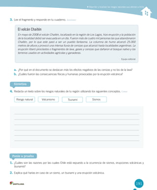 191
3.	Lee	el	fragmento	y	responde	en	tu	cuaderno.	Analizar
a.	 ¿Por	qué	en	el	documento	se	destacan	más	los	efectos	negativos	de	las	cenizas	y	no	los	de	la	lava?
b.	 ¿Cuáles	fueron	las	consecuencias	físicas	y	humanas	provocadas	por	la	erupción	volcánica?
4.	Redacta	un	texto	sobre	los	riesgos	naturales	de	tu	región	utilizando	los	siguientes	conceptos.	Crear
Describir y localizar los riesgos naturales que afectan a Chile
El volcán Chaitén
En mayo de 2008 el volcán Chaitén, localizado en la región de Los Lagos, hizo erupción y la población
de la localidad debió ser evacuada en un día. Fueron más de cuatro mil personas las que abandonaron
Chaitén, por lo que este pasó a ser un pueblo fantasma. La columna de humo alcanzó 25.000
metros de altura y provocó una intensa lluvia de cenizas que alcanzó hasta localidades argentinas. La
erupción liberó piroclastos o fragmentos de lava, gases y cenizas que dañaron el bosque nativo y los
terrenos usados en actividades agrícolas y ganaderas.
Equipo	editorial
Sintetiza
Riesgo	natural Volcanismo Tsunami Sismos
1.	¿Cuáles	son	las	razones	por	las	cuales	Chile	está	expuesto	a	la	ocurrencia	de	sismos,	erupciones	volcánicas	y	
tsunamis?
2.	Explica	qué	harías	en	caso	de	un	sismo,	un	tsunami	y	una	erupción	volcánica.	
Ponte a prueba
U4 DIFROL.indd 191 15-06-12 19:30
 