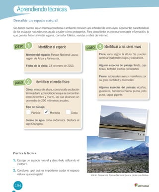 194
Describir un espacio natural
Sin	darnos	cuenta,	en	un	mismo	ecosistema	o	ambiente	conviven	una	infinidad	de	seres	vivos.	Conocer	las	características	
de	los	espacios	naturales	nos	ayuda	a	saber	cómo	protegerlos.	Para	describirlos	es	necesario	recoger	información,	lo	
que	puedes	hacer	al	visitar	lugares,	consultar	folletos,	revistas	o	sitios	de	Internet.	
Aprendiendo	técnicas
Identificar el medio físico
Clima:	estepa	de	altura,	con	una	alta	oscilación	
térmica	diaria	y	precipitaciones	que	se	concentran	
entre	diciembre	y	marzo,	las	que	alcanzan	un	
promedio	de	250	milímetros	anuales.	
Tipo de paisaje:
Planicie												Montaña														Costa
Cursos de agua:	zona	endorreica.	Destaca	el	
lago	Chungará.
Identificar el espacio
Nombre del espacio:	Parque	Nacional	Lauca,	
región	de	Arica	y	Parinacota.
Fecha de la visita:	23	de	enero	de	2013.
1paso
2paso
Identificar a los seres vivos
Flora:	varía	según	la	altura.	Se	pueden	
apreciar	matorrales	bajos	y	cactáceos.
Algunas especies del paisaje:	llareta,	paja	
brava,	bofedal,	cactus	candelabro.	
Fauna:	sobresalen	aves	y	mamíferos	por	
su	gran	cantidad	y	diversidad.	
Algunas especies del paisaje:	vicuñas,	
guanacos,	flamenco	chileno,	puma,	pato	
puna,	tagua	gigante.	
3paso
Practica la técnica
1.	Escoge	un	espacio	natural	y	descríbelo	utilizando	el	
cartón	5.	
2.	Concluye:	¿por	qué	es	importante	cuidar	el	espacio	
natural	que	escogiste? Volcán	Parinacota,	Parque	Nacional	Lauca.	Límite	con	Bolivia.
U4 DIFROL.indd 194 15-06-12 19:30
 