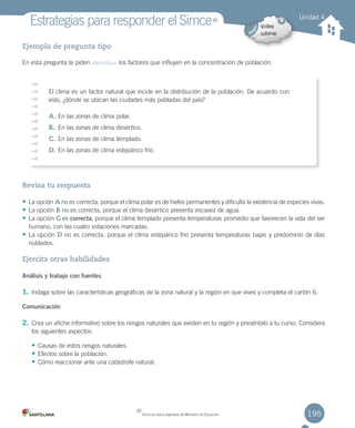 195
Estrategias	para	responder	el	Simce
Ejemplo de pregunta tipo
En	esta	pregunta	te	piden	identificar	los	factores	que	influyen	en	la	concentración	de	población.	
Revisa tu respuesta
• La	opción	A	no	es	correcta,	porque	el	clima	polar	es	de	hielos	permanentes	y	dificulta	la	existencia	de	especies	vivas.
• La	opción	B	no	es	correcta,	porque	el	clima	desértico	presenta	escasez	de	agua.
• La	opción	C	es	correcta,	porque	el	clima	templado	presenta	temperaturas	promedio	que	favorecen	la	vida	del	ser
humano,	con	las	cuatro	estaciones	marcadas.
• La	opción	D	no	es	correcta,	porque	el	clima	estepárico	frío	presenta	temperaturas	bajas	y	predominio	de	días
nublados.
Ejercita otras habilidades
Análisis y trabajo con fuentes
1. Indaga	sobre	las	características	geográficas	de	la	zona	natural	y	la	región	en	que	vives	y	completa	el	cartón	6.
Comunicación
2. Crea	un	afiche	informativo	sobre	los	riesgos	naturales	que	existen	en	tu	región	y	preséntalo	a	tu	curso.	Considera
los	siguientes	aspectos:
• Causas	de	estos	riesgos	naturales.
• Efectos	sobre	la	población.
• Cómo	reaccionar	ante	una	catástrofe	natural.
Unidad 4
El	clima	es	un	factor	natural	que	incide	en	la	distribución	de	la	población.	De	acuerdo	con	
esto,	¿dónde	se	ubican	las	ciudades	más	pobladas	del	país?
A.	En	las	zonas	de	clima	polar.
B.	 En	las	zonas	de	clima	desértico.
C.	En	las	zonas	de	clima	templado.
D.	En	las	zonas	de	clima	estepárico	frío.
MR
Simce	es	marca	registrada	del	Ministerio	de	Educación.
MR
U4 DIFROL.indd 195 15-06-12 19:30
 