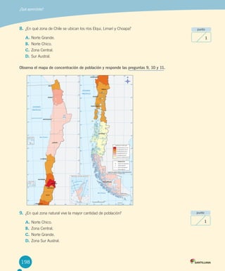 198
8.	¿En	qué	zona	de	Chile	se	ubican	los	ríos	Elqui,	Limarí	y	Choapa?	
A.	Norte	Grande.	
B.	 Norte	Chico.
C.	Zona	Central.	
D.	Sur	Austral.
Observa el mapa de concentración de población y responde las preguntas 9, 10 y 11.
9.	 ¿En	qué	zona	natural	vive	la	mayor	cantidad	de	población?
A.	Norte	Chico.
B.	 Zona	Central.
C.	Norte	Grande.
D.	Zona	Sur	Austral.
¿Qué aprendiste?
punto
1
punto
1
U4 DIFROL.indd 198 15-06-12 19:30
 