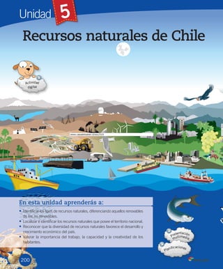 Unidad 5
200
Recursos naturales de Chile
En esta unidad aprenderás a:
• Identificar	los	tipos	de	recursos	naturales,	diferenciando	aquellos	renovables
de	los	no	renovables.
• Localizar	e	identificar	los	recursos	naturales	que	posee	el	territorio	nacional.
• Reconocer	que	la	diversidad	de	recursos	naturales	favorece	el	desarrollo	y
crecimiento	económico	del	país.
• Valorar	la	importancia	del	trabajo,	la	capacidad	y	la	creatividad	de	los
habitantes.
U5.indd 200 15-06-12 19:38
 