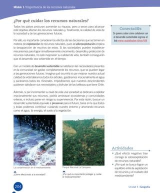 204 Unidad 5 / Geografía204
Módulo 1 / Importancia de los recursos naturales
¿Por qué cuidar los recursos naturales?
Todos	los	países	procuran	aumentar	su	riqueza,	pero	a	veces	para	alcanzar	
este	objetivo	afectan	los	recursos	naturales	y,	finalmente,	la	calidad	de	vida	de	
la	sociedad	y	de	las	generaciones	futuras.	
Por	ello,	es	importante	considerar	los	efectos	de	las	decisiones	que	se	tomen	en	
materia	de	explotación	de	recursos	naturales,	pues	la	sobreexplotación	implica	
la	desaparición	de	muchos	de	estos.	Si	las	sociedades	pueden	establecer	
mecanismos	para	lograr	simultáneamente	crecimiento,	desarrollo	y	protección	de	
recursos	naturales,	no	solo	mejorarán	su	calidad	de	vida,	también	conseguirán	
que	el	desarrollo	sea	sostenible	en	el	tiempo.
Con	un	modelo	de	desarrollo sustentable	se	satisfacen	las	necesidades	presentes	
en	la	comunidad	sin	gastar	completamente	los	recursos,	que	se	pueden	legar	
a	las	generaciones	futuras.	Imagina	qué	ocurriría	si	por	mejorar	nuestra	actual	
calidad	de	vida	taláramos	todos	los	árboles,	gastáramos	irracionalmente	el	agua	
y	sacáramos	todos	los	minerales.	Impediríamos	que	nuestros	descendientes	
pudieran	satisfacer	sus	necesidades	y	disfrutar	de	las	bellezas	que	tiene	Chile.
Además,	si	por	incrementar	su	nivel	de	vida	una	sociedad	se	dedicara	a	explotar	
irracionalmente	sus	recursos,	podría	amenazar	ecosistemas	y	comunidades	
enteras,	e	incluso	poner	en	riesgo	su	supervivencia.	Por	esta	razón,	buscar	un	
desarrollo	sustentable	equivale	a	preservar	para	el	futuro,	tarea	en	la	que	todos	
y	todas	podemos	contribuir	cuidando	nuestro	entorno	y	ahorrando	recursos	
como	el	agua,	la	energía,	el	suelo	y	la	vegetación.	
•	¿Qué	efecto	negativo	trae	
consigo	la	sobreexplotación	
de	recursos	naturales?
•	¿Por	qué	se	busca	lograr	un	
equilibrio	entre	la	explotación	
de	recursos	y	el	cuidado	del	
medioambiente?
Actividades
La	contaminación	en	el	medioambiente.
¿Cómo afecta esto a la sociedad?
Parque	Nacional	La	Campana.
¿Por qué es importante proteger y cuidar
el medioambiente?
Conectad@s
Si quieres saber cómo colaborar con
el desarrollo sustentable ingresa el
link www.casadelsaber.cl/soc/508
U5.indd 204 15-06-12 19:38
 