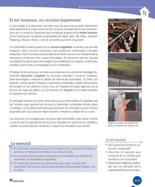 205205
El ser humano, un recurso importante
La	tecnología	y	la	educación	permiten	que	las	personas	puedan	administrar	
adecuadamente	la	mayor	parte	de	los	recursos	naturales	de	los	que	disponen,	
pero	aún	no	existe	la	capacidad	para	remplazar	el	genio	de	la	mente humana.	
¿Cómo	podríamos	remplazar	la	genialidad	de	Steve	Jobs,	Bill	Gates,	Stephen	
Hawking	y	Nicanor	Parra,	o	de	los	cantantes	que	tanto	te	gustan?	
La	creatividad	humana	parece	ser	un	recurso inagotable:	el	cerebro	nos	permite	
imaginar,	crear	y	buscar	soluciones	para	problemas	individuales	y	sociales	
relevantes.	Para	incentivar	el	desarrollo	de	la	mente	humana,	es	fundamental	la	
educación	y	el	acceso	a	las	nuevas	tecnologías.	Es	necesario,	por	eso,	que	las	
sociedades	se	preocupen	de	entregar	a	sus	habitantes	las	mejores	condiciones	
posibles	para	la	vida	y	el	despliegue	de	la	creatividad.
El	trabajo	de	las	personas,	las	ideas	que	proponen	y	la	constante	investigación,	
permiten	descubrir	y	explotar	los	recursos	naturales,	construir	ciudades,	
crear	tecnologías	y	mejorar	la	calidad	de	vida	de	las	sociedades.	En	Chile,	por	
ejemplo,	a	pesar	de	las	inhóspitas	condiciones	ambientales,	existen	plantaciones	
de	tomates	en	los	extremos	norte	y	sur;	en	Copiapó	el	trabajo	agrícola	usa	la	
técnica	de	riego	por	goteo,	y	en	el	estrecho	de	Magallanes	se	extrae	petróleo	
en	plataformas	marinas.	
Si	investigas	podrás	encontrar	otros	avances	que	demuestran	la	habilidad	del	
ser	humano	para	aprovechar	recursos	y	desarrollar	actividades	donde	antes	
no	existían,	como	utilizar	bacterias	para	procesar	los	minerales	o	poner	música	
al	ganado	para	que	alcance	mayor	tamaño	y	mejore	la	calidad	de	su	carne.
Las	personas	son	protagonistas	del	desarrollo	sustentable,	pues	quien	inventa	
y	crea	formas	de	aprovechar	los	recursos	naturales	sin	sacrificar	su	cantidad	y	
calidad,	se	preocupa	por	mantener	o	mejorar	la	naturaleza	que	recibió.
•	El crecimiento económico apunta al incremento de la producción de bienes y
servicios, y el desarrollo económico a la calidad de vida.
•	Los recursos naturales están presentes en la naturaleza y se clasifican en
renovables, no renovables e inagotables.
•	El trabajo del ser humano es fundamental para lograr un desarrollo
sustentable. Este permite que las generaciones futuras puedan acceder a los
recursos.
Lo esencial •	¿Por	qué	el	ser	humano	es	un	
recurso	importante?
•	Describe	un	ejemplo	que	
conozcas	de	un	invento	que	
beneficie	a	la	comunidad.
•	Observa	las	imágenes	y	explica	
por	qué	son	ejemplos	de	la	
importancia	del	recurso	humano.
Actividades
El genio humano se evidencia en
todos los ámbitos de producción.
	Reconocer	la	importancia	que	tienen	los	recursos	naturales	y	humanos
U5.indd 205 15-06-12 19:38
 