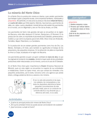 210 Unidad 5 / Geografía
Módulo 2 / La diversidad de recursos mineros
•	¿Cuál	es	la	principal	producción	minera	del	Norte	Chico?
•	¿Por	qué	la	actividad	minera	se	puede	asociar	a	la	fundación	de	ciudades?
•	¿Qué	funciones	cumple	la	Enami?
Actividades
La minería del Norte Chico
En	el	Norte	Chico	la	producción	minera	es	diversa,	pues	existen	yacimientos	
que	trabajan	a	gran	y	pequeña	escala,	como	empresas	familiares,	individuales	y	
pirquineros.	Actualmente,	en	esta	zona	se	produce	más	de	la	mitad del hierro y	
un	cuarto del cobre	que	Chile	exporta.	Además,	hay	reservas	y	yacimientos	de	
plata,	oro,	caliza,	cuarzo	y	lapislázuli,	mineral	del	que	solo	existen	dos	yacimientos	
en	el	mundo,	uno	en	Afganistán	y	otro	en	Flor	de	los	Andes,	en	Chile.		
Los	yacimientos	de	hierro	más	grandes	del	país	se	encuentran	en	la	región	
de	Atacama,	entre	ellos	destacan	El	Carmen,	Bandurrias	y	El	Romeral.	En	la	
producción	de	cobre,	es	importante	el	yacimiento	de	El	Salvador,	perteneciente	a	
Codelco	y	cuyo	cierre	se	proyecta	para	el	año	2016.	Otras	minas	son	Andacollo,	
Tambillos,	Illapel,	Pelambres	y	La	Candelaria.
En	la	producción	de	oro	existen	grandes	yacimientos	como	Inca	de	Oro,	Las	
Marías,	Domeyko	y	El	Indio,	pero	también	es	significativo	el	trabajo	de	los	
pirquineros	y	las	pequeñas	empresas.	En	la	extracción	de	plata	es	importante	
la	mina	La	Coipa,	localizada	en	la	región	de	Atacama.	
Los	yacimientos	grandes	ocupan	una	gran	cantidad	de	mano de obra, lo	que	
ha	originado	la	fundación	de	ciudades,	donde	la	mayor	parte	de	las	actividades	
productivas	están	relacionadas	con	la	minería,	como	es	el	caso	de	El	Salvador.
En	el	Norte	Chico	tiene	gran	importancia	la	Enami	(Empresa	Nacional	de	
Minería),	pues	en	esta	región	se	encuentran	la	mayoría	de	sus	actividades	
e	instalaciones.	Enami	no	opera	minas,	sino	que	compra	los	minerales	a	los	
pequeños	productores,	por	lo	tanto,	funciona	como	una	agencia	que	presta	
dinero,	entrega	asistencia	técnica	y	asesora	a	los	mineros.	
pirquineros
1. Hombres mezquinos o ruines.
2. Personas que realizan labores
de extracción minera en forma
artesanal.
¿Cuál de las dos acepciones es la
usada en el texto?
¿Qué significa?
El	oro	no	solo	está	presente	en	las	joyas.	
Los	celulares,	los	computadores	y	casi	
todos	los	dispositivos	electrónicos	tienen	
pequeñas	concentraciones	de	este	
preciado	metal,	pues	es	un	conductor	de	
corriente	eléctrica	muy	eficiente	que,	a	
diferencia	del	cobre,	no	se	oxida.		
U5.indd 210 15-06-12 19:38
 