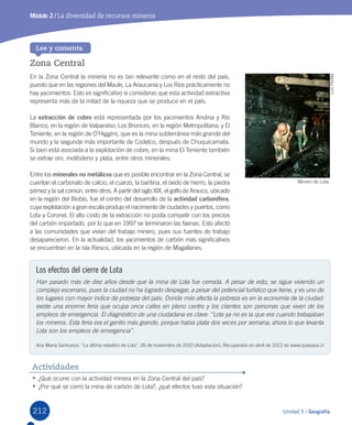 212 Unidad 5 / Geografía
•	¿Qué	ocurre	con	la	actividad	minera	en	la	Zona	Central	del	país?
•	¿Por	qué	se	cerró	la	mina	de	carbón	de	Lota?,	¿qué	efectos	tuvo	esta	situación?
Actividades
Zona Central
En	la	Zona	Central	la	minería	no	es	tan	relevante	como	en	el	resto	del	país,	
puesto	que	en	las	regiones	del	Maule,	La	Araucanía	y	Los	Ríos	prácticamente	no	
hay	yacimientos.	Esto	es	significativo	si	consideras	que	esta	actividad	extractiva	
representa	más	de	la	mitad	de	la	riqueza	que	se	produce	en	el	país.	
La	extracción de cobre	está	representada	por	los	yacimientos	Andina	y	Río	
Blanco,	en	la	región	de	Valparaíso;	Los	Bronces,	en	la	región	Metropolitana;	y	El	
Teniente,	en	la	región	de	O’Higgins,	que	es	la	mina	subterránea	más	grande	del	
mundo	y	la	segunda	más	importante	de	Codelco,	después	de	Chuquicamata.	
Si	bien	está	asociada	a	la	explotación	de	cobre,	en	la	mina	El	Teniente	también	
se	extrae	oro,	molibdeno	y	plata,	entre	otros	minerales.	
Entre	los	minerales no metálicos	que	es	posible	encontrar	en	la	Zona	Central,	se	
cuentan	el	carbonato	de	calcio,	el	cuarzo,	la	baritina,	el	óxido	de	hierro,	la	piedra	
pómez	y	la	sal	común,	entre	otros.	A	partir	del	siglo	XIX,	el	golfo	de	Arauco,	ubicado	
en	la	región	del	Biobío,	fue	el	centro	del	desarrollo	de	la	actividad carbonífera,	
cuya	explotación	a	gran	escala	produjo	el	nacimiento	de	ciudades	y	puertos,	como	
Lota	y	Coronel.	El	alto	costo	de	la	extracción	no	podía	competir	con	los	precios	
del	carbón	importado,	por	lo	que	en	1997	se	terminaron	las	faenas.	Esto	afectó	
a	las	comunidades	que	vivían	del	trabajo	minero,	pues	sus	fuentes	de	trabajo	
desaparecieron.	En	la	actualidad,	los	yacimientos	de	carbón	más	significativos	
se	encuentran	en	la	isla	Riesco,	ubicada	en	la	región	de	Magallanes.
Lee y comenta
Los efectos del cierre de Lota
Han pasado más de diez años desde que la mina de Lota fue cerrada. A pesar de esto, se sigue viviendo un
complejo escenario, pues la ciudad no ha logrado despegar, a pesar del potencial turístico que tiene, y es uno de
los lugares con mayor índice de pobreza del país. Donde más afecta la pobreza es en la economía de la ciudad:
existe una enorme feria que ocupa once calles en pleno centro y los clientes son personas que viven de los
empleos de emergencia. El diagnóstico de una ciudadana es clave: “Lota ya no es la que era cuando trabajaban
los mineros. Esta feria era el gentío más grande, porque había plata dos veces por semana; ahora lo que levanta
Lota son los empleos de emergencia”.
Ana	María	Sanhueza.	“La	última	rebelión	de	Lota”,	26	de	noviembre	de	2010	(Adaptación).	Recuperado	en	abril	de	2012	de	www.quepasa.cl
Minero	de	Lota.
Luis	Padilla
Módulo 2 / La diversidad de recursos mineros
U5.indd 212 15-06-12 19:38
 