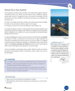 213
•	¿Qué	ocurre	con	la	extracción	de	petróleo	en	el	país?
•	¿Qué	diferencia	existe	entre	la	producción	minera	del	sur	y	la	del	norte	
de	Chile?
Actividades
Zonas Sur y Sur Austral
En	las	regiones	de	la	Araucanía,	Los	Ríos	y	Los	Lagos	existen	algunas	reservas	
minerales	de	hierro,	oro,	carbón,	aluminio,	titanio,	cobre,	molibdeno,	asbesto,	
arcilla,	plata,	mercurio,	manganeso	y	calcio,	entre	otros.	Sin	embargo,	el	costo	
de	extracción	no	hace	rentable	el	comienzo	de	las	faenas.	Los	minerales	que	
se	extraen	son:
•	carbón,	en	la	región	de	Los	Ríos,	donde	se	encuentra	el	yacimiento	de	Máfil;
•	arcilla,	en	las	cercanías	de	Osorno,	región	de	Los	Lagos;	
•	cancagua	y	arenisca	en	el	seno	de	Reloncaví,	para	producir	cal.
En	la	región	de	Aysén	no	existe	un	cálculo	exacto	de	las	reservas	existentes,	pero	
se	sabe	que	hay	aluminio,	plata	y	cobre.	Además,	se	explotan	los	yacimientos	de	
plomo,	molibdeno,	oro,	cobalto	y	cinc,	que	se	encuentran	en	las	proximidades	
del	lago	General	Carrera.	
La	región	de	Magallanes	posee	las	únicas	reservas	y	los	yacimientos	de	petróleo	
que	existen	en	Chile.	La	extracción	de	este	recurso	no	logra	satisfacer	las	
crecientes	necesidades	del	mercado	interno,	por	lo	que	el	país	se	ve	obligado	
a	importar	grandes	cantidades	de	petróleo.	Su	explotación	está	a	cargo,	desde	
1950,	de	la	Empresa Nacional de Petróleo	(Enap).	El	primer	pozo	data	de	
1945,	se	llama	Springhill	y	está	ubicado	en	Tierra	del	Fuego.
Junto	con	el	petróleo,	se	extrae	gas,	turba	y	carbón.	Además,	existen	yacimientos	
de	caliza	en	isla	Guarello,	carbón	en	isla	Riesco,	plomo,	cobre,	cinc	y	oro	en	
Puerto	Natales.
Hace algunos años el molibdeno era
un mineral sin mucha importancia.
Pero sus precios subieron y, por ello,
su extracción ha tomado relevancia en
el país. El molibdeno se utiliza como
materia prima en la fabricación de
aceros, en la industria de lubricantes
y en la electrónica.
¿Sabías que...?
•	La actividad minera es un aporte muy significativo para la riqueza de Chile.
•	El Estado, a través de empresas públicas como Enap y Codelco, controla parte
importante de la producción de petróleo y cobre.
•	En cada zona existe una gran diversidad de recursos mineros: en el Norte
Grande y la Zona Central destaca el cobre, en el Norte Chico el hierro y en la
Zona Sur Austral, el carbón y el petróleo.
Lo esencial
Plataforma	petrolífera	de	Enap,	región	de	
Magallanes.	
Reconocer la importancia que los recursos mineros tienen para Chile
U5.indd 213 15-06-12 19:38
 