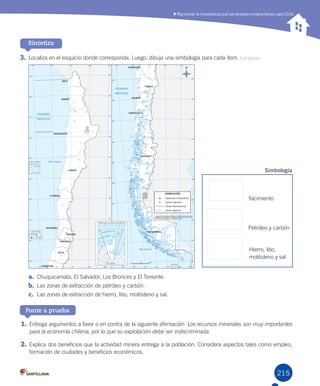 215215
Sintetiza
3.	Localiza	en	el	esquicio	donde	corresponda.	Luego,	dibuja	una	simbología	para	cada	ítem.	Localizar
Ponte a prueba
1.	Entrega	argumentos	a	favor	o	en	contra	de	la	siguiente	afirmación:	Los recursos minerales son muy importantes
para la economía chilena, por lo que su explotación debe ser indiscriminada.
2.	Explica	dos	beneficios	que	la	actividad	minera	entrega	a	la	población.	Considera	aspectos	tales	como	empleo,	
formación	de	ciudades	y	beneficios	económicos.	
a.	 Chuquicamata,	El	Salvador,	Los	Bronces	y	El	Teniente.	
b.	 Las	zonas	de	extracción	de	petróleo	y	carbón.
c.	 Las	zonas	de	extracción	de	hierro,	litio,	molibdeno	y	sal.
Reconocer la importancia que los recursos mineros tienen para Chile
Yacimiento
Petróleo	y	carbón
Hierro,	litio,	
molibdeno	y	sal
Simbología
U5.indd 215 15-06-12 19:38
 