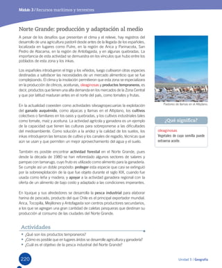 220 Unidad 5 / Geografía
Módulo 3 / Recursos marítimos y terrestres
Norte Grande: producción y adaptación al medio
A	pesar	de	los	desafíos	que	presentan	el	clima	y	el	relieve,	hay	registros	del	
desarrollo	de	una	agricultura	pastoril	desde	antes	de	la	llegada	de	los	españoles,	
localizada	en	lugares	como	Putre,	en	la	región	de	Arica	y	Parinacota,	San	
Pedro	de	Atacama,	en	la	región	de	Antofagasta,	y	en	algunas	quebradas.	La	
importancia	de	esta	actividad	se	demuestra	en	los	vínculos	que	hubo	entre	los	
poblados	de	esta	zona	y	los	inkas.	
Los	españoles	introdujeron	el	trigo	y	los	viñedos,	luego	cultivaron	otras	especies	
destinadas	a	satisfacer	las	necesidades	de	un	mercado	alimenticio	que	se	fue	
complejizando.	El	clima	y	la	insolación	permitieron	que	esta	zona	se	especializara	
en	la	producción	de	cítricos,	aceitunas,	oleaginosas	y	productos tempraneros,	es	
decir,	productos	que	tienen	una	alta	demanda	en	los	mercados	de	la	Zona	Central	
y	que	por	latitud	maduran	antes	en	el	norte	del	país,	como	tomates	y	frutas.	
En	la	actualidad	coexisten	como	actividades	silvoagropecuarias	la	explotación	
del	ganado auquénido,	como	alpacas	y	llamas	en	el	Altiplano,	los	cultivos	
colectivos	o	familiares	en	los	oasis	y	quebradas,	y	los	cultivos	industriales	tales	
como	tomate,	maíz	y	aceituna.	La	actividad	agrícola	y	ganadera	es	un	ejemplo	
de	la	capacidad	que	tienen	las	culturas	para	sobreponerse	a	las	dificultades	
del	medioambiente.	Como	solución	a	la	aridez	y	la	calidad	de	los	suelos,	los	
inkas	introdujeron	las	terrazas	de	cultivo	y	los	canales	de	regadío,	técnicas	que	
aún	se	usan	y	que	permiten	un	mejor	aprovechamiento	del	agua	y	el	suelo.	
También	es	posible	encontrar	actividad forestal	en	el	Norte	Grande,	pues	
desde	la	década	de	1980	se	han	reforestado	algunos	sectores	de	salares	y	
pampas	con	tamarugo,	cuyo	fruto	es	utilizado	como	alimento	para	la	ganadería.	
Se	cumple	así	un	doble	propósito:	proteger	esta	especie	que	casi	se	extinguió	
por	la	sobreexplotación	de	la	que	fue	objeto	durante	el	siglo	XIX,	cuando	fue	
usada	como	leña	y	madera;	y	apoyar	a	la	actividad	ganadera	regional	con	la	
oferta	de	un	alimento	de	bajo	costo	y	adaptado	a	las	condiciones	imperantes.
En	Iquique	y	sus	alrededores	se	desarrolla	la	pesca industrial	para	elaborar	
harina	de	pescado,	producto	del	que	Chile	es	el	principal	exportador	mundial.	
Arica,	Tocopilla,	Mejillones	y	Antofagasta	son	centros	productores	secundarios,	
a	los	que	se	agregan	una	gran	cantidad	de	caletas	pesqueras	que	destinan	su	
producción	al	consumo	de	las	ciudades	del	Norte	Grande.
•	¿Qué	son	los	productos	tempraneros?
•	¿Cómo	es	posible	que	en	lugares	áridos	se	desarrolle	agricultura	y	ganadería?
•	¿Cuál	es	el	objetivo	de	la	pesca	industrial	del	Norte	Grande?
Actividades
Pastoreo	de	llamas	en	el	Altiplano.
oleaginosas
Vegetales de cuya semilla puede
extraerse aceite.
¿Qué significa?
U5.indd 220 15-06-12 19:38
 