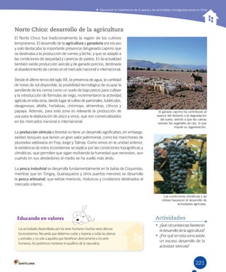 221
Norte Chico: desarrollo de la agricultura
La	producción silvícola	o	forestal	no	tiene	un	desarrollo	significativo;	sin	embargo,	
existen	bosques	que	tienen	un	gran	valor	patrimonial,	como	los	manchones	de	
pluviselva	valdiviana	en	Fray	Jorge	y	Talinay.	Como	vimos	en	la	unidad	anterior,	
la	existencia	de	estos	ecosistemas	se	explica	por	las	condiciones	topográficas	y	
climáticas,	que	permiten	que	sigan	recibiendo	la	humedad	que	necesitan,	aun	
cuando	en	sus	alrededores	el	medio	se	ha	vuelto	más	árido.	
La	pesca industrial	se	desarrolla	fundamentalmente	en	la	bahía	de	Coquimbo,	
mientras	que	en	Tongoy,	Guanaqueros	y	otros	puertos	menores	se	desarrolla	
la	pesca	artesanal,	que	extrae	mariscos,	moluscos	y	crustáceos	destinados	al	
mercado	interno.
•	¿Qué	circunstancias	favorecen	
el	desarrollo	de	la	agricultura?
•	¿Por	qué	en	esta	zona	existe	
un	escaso	desarrollo	de	la	
actividad	silvícola?
Actividades
El ganado caprino ha contribuido al
avance del desierto o la degradación
del suelo, debido a que las cabras
extraen los vegetales de raíz, lo que
impide su regeneración.
Las condiciones climáticas y de
relieve favorecen el desarrollo de
actividades agrícolas.
Reconocer la importancia de la pesca y las actividades silvoagropecuarias en Chile
Educando en valores
Las actividades desarrolladas por los seres humanos muchas veces afectan
los ecosistemas. Recuerda que debemos cuidar y respetar a todas las plantas
y animales, y no solo a aquellos que benefician directamente a los seres
humanos. Así podremos mantener el equilibrio de la naturaleza.
El	Norte	Chico	fue	tradicionalmente	la	región	de	los	cultivos	
tempraneros.	El	desarrollo	de	la	agricultura	y	ganadería	era	escaso	
y	solo	destacaba	la	importante	presencia	del	ganado	caprino	que	
se	destinaba	a	la	producción	de	carnes	y	leche,	y	que	se	adaptó	a	
las	condiciones	de	sequedad	y	carencia	de	pastos.	En	la	actualidad	
también	existe	producción	avícola	y	de	ganado	porcino,	destinada	
al	abastecimiento	de	carnes	en	el	mercado	nacional	e	internacional.
Desde	el	último	tercio	del	siglo	XX,	la	presencia	de	agua,	la	cantidad	
de	horas	de	sol	disponible,	la	posibilidad	tecnológica	de	ocupar	la	
pendiente	de	los	cerros	como	un	suelo	de	bajo	precio	para	cultivar	
y	la	introducción	de	fórmulas	de	riego,	incrementaron	la	actividad	
agrícola	en	esta	zona,	dando	lugar	al	cultivo	de	parronales,	tubérculos,	
oleaginosas,	alfalfa,	hortalizas,	chirimoya,	almendras,	cítricos	y	
papaya.	Además,	para	esta	zona	es	relevante	la	producción	de	
uva	para	la	elaboración	de	pisco	y	vinos,	que	son	comercializados	
en	los	mercados	nacional	e	internacional.
U5.indd 221 15-06-12 19:38
 