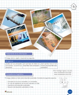 229
S 0101
Tratamiento de la información
Competencia lingüística
•	Indaga	sobre	tu	región	y	responde	las	preguntas.	
Mi	región	es:
¿Cuáles	son	sus	principales	
actividades	 económicas	
extractivas?
¿En	qué	fajas	de	relieve	se	
desarrollan	estas	actividades?
¿Qué	aportes	hace	el	ser	
humano	para	desarrollar	estas	
actividades?
•	Indaga	y	elabora	un	texto	sobre	desarrollo	sustentable.	Considera	los	siguientes	aspectos:
-	 Conceptos	de	recursos	renovables	y	no	renovables.
-	 Un	caso	de	explotación	de	recursos	naturales	en	Chile.
-	 Importancia	del	desarrollo	sustentable.
-	 Situación	del	desarrollo	sustentable	en	Chile.
Para	investigar	ingresa	a	los	link
www.casadelsaber.cl/soc/509
www.casadelsaber.cl/soc/510
U5.indd 229 15-06-12 19:39
 