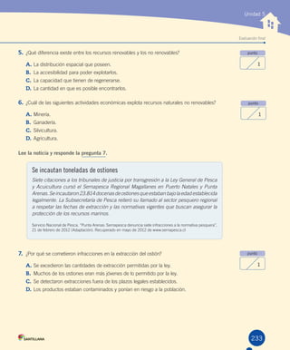 Evaluación final
Unidad 5
5.	¿Qué	diferencia	existe	entre	los	recursos	renovables	y	los	no	renovables?	
A.	La	distribución	espacial	que	poseen.
B.	 La	accesibilidad	para	poder	explotarlos.
C.	La	capacidad	que	tienen	de	regenerarse.
D.	La	cantidad	en	que	es	posible	encontrarlos.
6.	¿Cuál	de	las	siguientes	actividades	económicas	explota	recursos	naturales	no	renovables?
A.	Minería.
B.	 Ganadería.
C.	Silvicultura.
D.	Agricultura.
Lee la noticia y responde la pregunta 7.
7.	 ¿Por	qué	se	cometieron	infracciones	en	la	extracción	del	ostión?
A.	Se	excedieron	las	cantidades	de	extracción	permitidas	por	la	ley.
B.	 Muchos	de	los	ostiones	eran	más	jóvenes	de	lo	permitido	por	la	ley.
C.	Se	detectaron	extracciones	fuera	de	los	plazos	legales	establecidos.
D.	Los	productos	estaban	contaminados	y	ponían	en	riesgo	a	la	población.
punto
1
punto
1
punto
1
233
Se incautan toneladas de ostiones
Siete citaciones a los tribunales de justicia por transgresión a la Ley General de Pesca
y Acuicultura cursó el Sernapesca Regional Magallanes en Puerto Natales y Punta
Arenas.Seincautaron23.814docenasdeostionesqueestabanbajolaedadestablecida
legalmente. La Subsecretaría de Pesca reiteró su llamado al sector pesquero regional
a respetar las fechas de extracción y las normativas vigentes que buscan asegurar la
protección de los recursos marinos.
Servicio	Nacional	de	Pesca.	“Punta	Arenas:	Sernapesca	denuncia	siete	infracciones	a	la	normativa	pesquera”,	
21	de	febrero	de	2012	(Adaptación).	Recuperado	en	mayo	de	2012	de	www.sernapesca.cl
U5.indd 233 15-06-12 19:39
 
