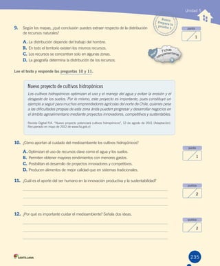 235
Unidad 5
punto
1
punto
1
puntos
2
puntos
2
9. Según	los	mapas,	¿qué	conclusión	puedes	extraer	respecto	de	la	distribución
de	recursos	naturales?
A.	La	distribución	depende	del	trabajo	del	hombre.
B.	En	todo	el	territorio	existen	los	mismos	recursos.
C.	Los	recursos	se	concentran	solo	en	algunas	zonas.
D.	La	geografía	determina	la	distribución	de	los	recursos.
Lee el texto y responde las preguntas 10 y 11.
10. ¿Cómo	aportan	al	cuidado	del	medioambiente	los	cultivos	hidropónicos?
A.	Optimizan	el	uso	de	recursos	clave	como	el	agua	y	los	suelos.
B.	Permiten	obtener	mayores	rendimientos	con	menores	gastos.
C.	Posibilitan	el	desarrollo	de	proyectos	innovadores	y	competitivos.
D.	Producen	alimentos	de	mejor	calidad	que	en	sistemas	tradicionales.
11. ¿Cuál	es	el	aporte	del	ser	humano	en	la	innovación	productiva	y	la	sustentabilidad?
12. ¿Por	qué	es	importante	cuidar	el	medioambiente?	Señala	dos	ideas.
Nuevo proyecto de cultivos hidropónicos
Los cultivos hidropónicos optimizan el uso y el manejo del agua y evitan la erosión y el
desgaste de los suelos. Por lo mismo, este proyecto es importante, pues constituye un
ejemplo a seguir para muchos emprendedores agrícolas del norte de Chile, quienes pese
a las dificultades propias de esta zona árida pueden progresar y desarrollar negocios en
el ámbito agroalimentario mediante proyectos innovadores, competitivos y sustentables.
Revista	Digital	FIA.	“Nuevo	proyecto	potenciará	cultivos	hidropónicos”,	12	de	agosto	de	2011	(Adaptación).	
Recuperado	en	mayo	de	2012	de	www.fia.gob.cl
Busca
Prepara	laprueba	5
U5.indd 235 15-06-12 19:39
 
