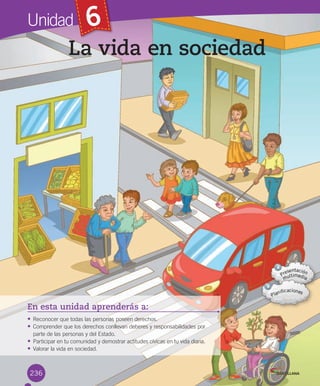 Unidad 6
En esta unidad aprenderás a:
• Reconocer	que	todas	las	personas	poseen	derechos.
• Comprender	que	los	derechos	conllevan	deberes	y	responsabilidades	por
parte	de	las	personas	y	del	Estado.
• Participar	en	tu	comunidad	y	demostrar	actitudes	cívicas	en	tu	vida	diaria.
• Valorar	la	vida	en	sociedad.
236
La vida en sociedad
U6.indd 236 15-06-12 19:44
 