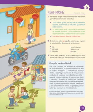 ¿Qué	sabes? Evaluación inicial
1.	Identifica	la	imagen	correspondiente	a	cada	descripción	
y	enciérrala	con	el	color	respectivo.	
a.	 Todos	somos	iguales,	sin	importar	las	diferencias	
sociales,	económicas	o	culturales	que	existan	
entre	nosotros.
b.	 La	participación	en	la	comunidad	se	manifiesta	
de	distintas	maneras.	Lo	importante	es	asumir	
responsabilidades	y	colaborar	en	lo	que	nos	pidan.	
c.	 Los	niños	tenemos	derecho	a	divertirnos.	
2.	Encierra	con	color	rojo	aquellas	acciones	que	impiden	
el	respeto	de	los	derechos	de	las	personas.
•	paz	 	
•	tolerancia	
•	violencia		
3.	Lee	el	texto	y	explica	en	tu	cuaderno	por	qué	es	
importante	participar	activamente	en	la	comunidad.
237
Campaña medioambiental
Con una campaña de reciclaje la comunidad
de Francke finalizó su primer trimestre del año
en materia ecológica. La campaña de reciclaje
“Vidrio y latas” logró reunir más de mil quinientas
unidades de residuos, como botellas de vidrio y
latas de bebidas, además de papeles de diario
y cartones. También se realizó una caminata
medioambiental en la que una veintena de niños,
niñas y jóvenes repartieron material informativo
y de concientización sobre los peligros para la
salud que acarrean los microbasurales.
El	Austral	de	Osorno.	“Finaliza	campaña	ambiental	en	Francke”,	
12	de	abril	de	2010	(Adaptación).	Recuperado	en	marzo	de	2012	
de	www.australosorno.cl
•	discriminación
•	intolerancia
•	respeto
U6.indd 237 15-06-12 19:44
 