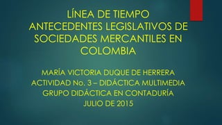 LÍNEA DE TIEMPO
ANTECEDENTES LEGISLATIVOS DE
SOCIEDADES MERCANTILES EN
COLOMBIA
MARÍA VICTORIA DUQUE DE HERRERA
ACTIVIDAD No. 3 – DIDÁCTICA MULTIMEDIA
GRUPO DIDÁCTICA EN CONTADURÍA
JULIO DE 2015
 
