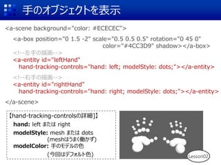 ֤Υ֥Ȥʾ
<a-scene background="color: #ECECEC">
<a-box position="0 1.5 -2" scale="0.5 0.5 0.5" rotation="0 45 0"
color="#4CC3D9" shadow></a-box>
<!--֤軭-->
<a-entity id="leftHand"
hand-tracking-controls="hand: left; modelStyle: dots;"></a-entity>
<!--֤軭-->
<a-entity id="rightHand"
hand-tracking-controls="hand: right; modelStyle: dots;"></a-entity>
</a-scene>
hand-tracking-controlsԔ]
hand: left ޤ right
modelStyle: mesh ޤ dots
(meshϤޤP)
modelColor: ֤Υǥɫ
(ؤϥǥեɫ) Lesson02
 