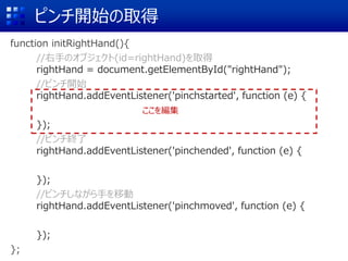 ԥ_ʼȡ
function initRightHand(){
//֤Υ֥(id=rightHand)ȡ
rightHand = document.getElementById("rightHand");
//ԥ_ʼ
rightHand.addEventListener('pinchstarted', function (e) {
});
//ԥK
rightHand.addEventListener('pinchended', function (e) {
});
//ԥʤ֤Ƅ
rightHand.addEventListener('pinchmoved', function (e) {
});
};
򾎼
 