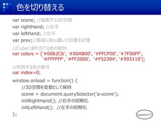 ɫФ椨
var scene; //軭3Dg
var rightHand; //
var leftHand; //
var prev;//Boxäλäӛ
//Cube˸굱Ƥɫ
var colors = ['#0062C6', '#00AB00', '#FFCF00', '#7F00FF',
'#FFFFFF', '#FF2000', '#F52394', '#593110'];
//äɫη
var index=0;
window.onload = function() {
//3DgȤƱ
scene = document.querySelector('a-scene');
initRightHand(); //֤γڻ
initLeftHand(); //֤γڻ
}; Lesson11
 