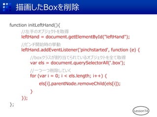 軭Box
function initLeftHand(){
//֤Υ֥Ȥȡ
leftHand = document.getElementById("leftHand");
//ԥ_ʼrΒ
leftHand.addEventListener('pinchstarted', function (e) {
//box饹굱ƤƤ륪֥Ȥȫȡ
var els = document.querySelectorAll('.box);
//һһƤ
for (var i = 0; i < els.length; i++) {
els[i].parentNode.removeChild(els[i]);
}
});
};
Lesson14
 