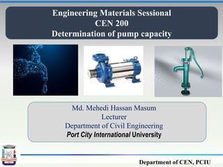 Department of CEN, PCIU
Engineering Materials Sessional
CEN 200
Determination of pump capacity
Md. Mehedi Hassan Masum
Lecturer
Department of Civil Engineering
Port City International University
 