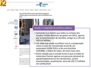 • Somando-se a receita que todos os ciclistas dos
Estados Unidos deixaram de gastar em 2012, apenas
por se locomoverem de bicicleta, atinge-se a cifra de
US$ 4,6 bilhões.
• Um dado que ajuda a justificar isso é a comparação
entre o custo de manutenção anual de um
automóvel (US$8.220) e o de uma bicicleta
(US$308); o dobro de rodas, 26 vezes mais caro.
• Outra relação que o estudo ilustra é que se todos os
motoristas fizerem apenas um percurso semanal de
aproximadamente 6,5 km de bicicleta, seriam
economizados, anualmente, cerca de US$ 7,3 bilhões
em combustível
Gestão e integração de políticas públicas
 