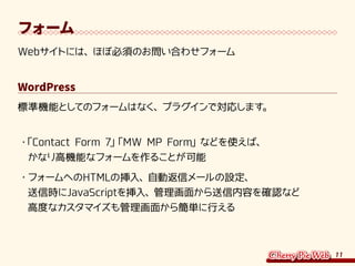 11
フォーム
Webサイトには、ほぼ必須のお問い合わせフォーム
WordPress
標準機能としてのフォームはなく、プラグインで対応します。
・	「Contact Form 7」「MW MP Form」などを使えば、
かなり高機能なフォームを作ることが可能
・	フォームへのHTMLの挿入、自動返信メールの設定、
送信時にJavaScriptを挿入、管理画面から送信内容を確認など
高度なカスタマイズも管理画面から簡単に行える
 