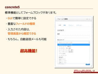 12
concrete5
標準機能としてフォームブロックがあります。
・	GUIで簡単に設定できる
・	豊富なフィールドの種類
・	入力された内容は、
管理画面から確認できる
・	もちろん、自動返信メールも可能
　　　　超高機能！
 